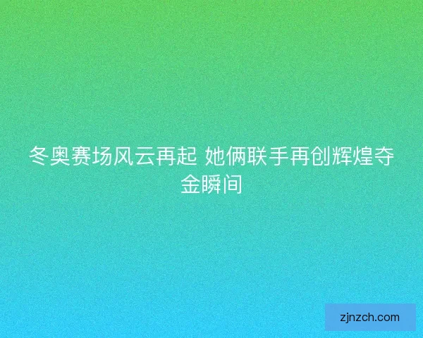 冬奥赛场风云再起 她俩联手再创辉煌夺金瞬间
