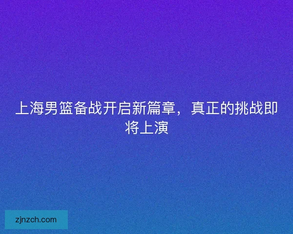 上海男篮备战开启新篇章，真正的挑战即将上演