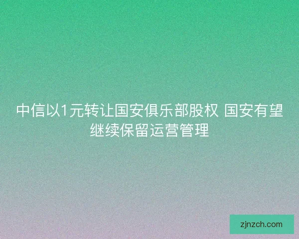 中信以1元转让国安俱乐部股权 国安有望继续保留运营管理