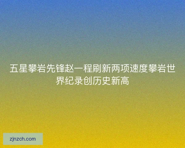五星攀岩先锋赵一程刷新两项速度攀岩世界纪录创历史新高